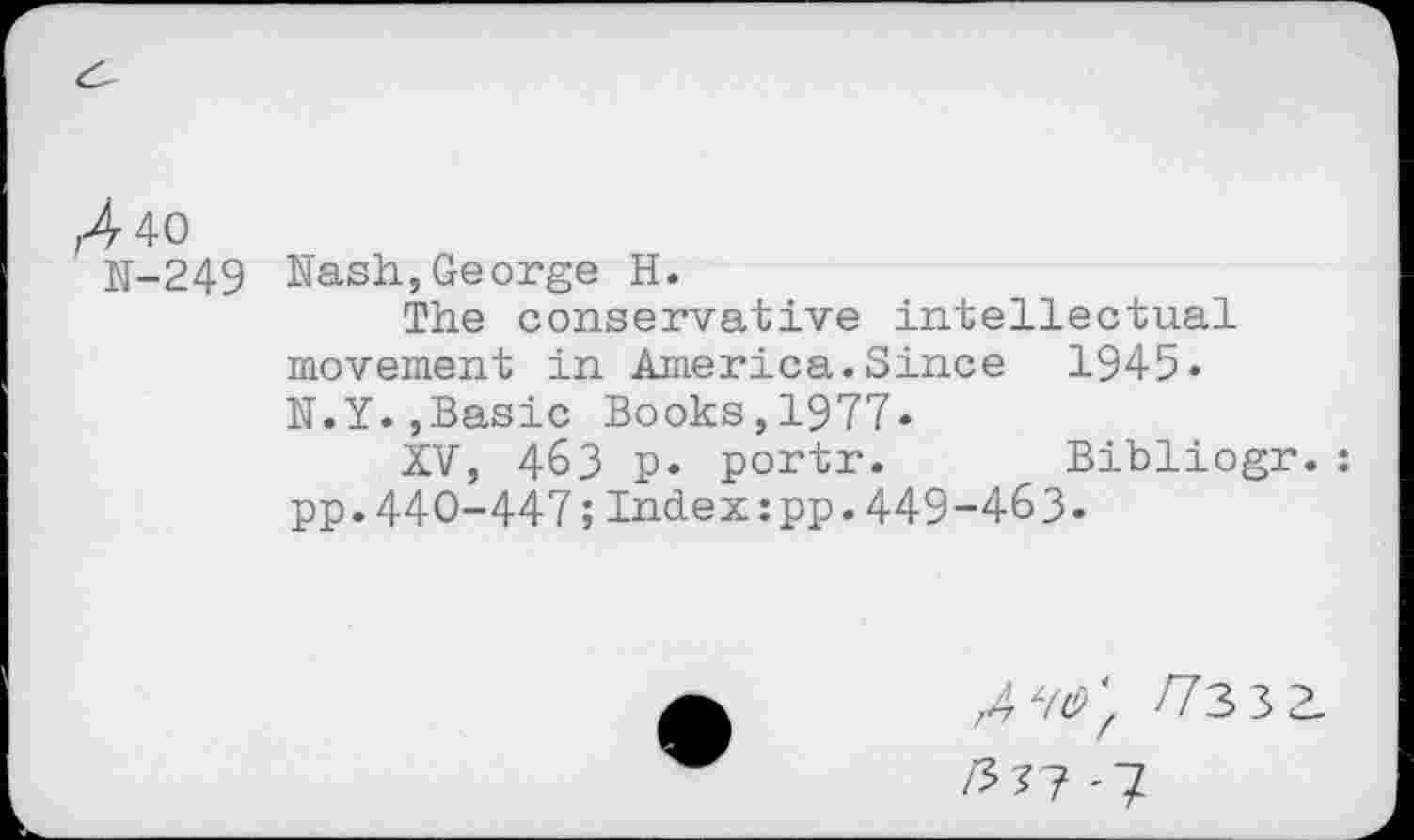 ﻿,440
N-249
Nash,George H.
The conservative intellectual movement in America.Since 1945» N.Y.,Basic Books,1977»
XV, 463 p. portr. Bibliogr.: pp.440-447;Index:pp.449-463.
/7^7 /73 3 2-
/3?? '7